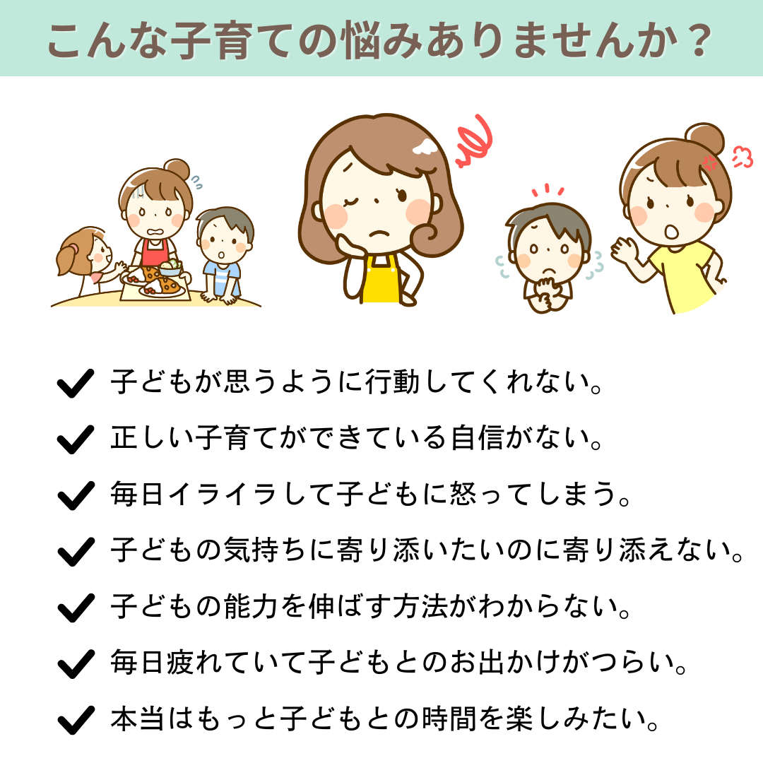 こんな子育ての悩みありませんか？　子どもが思うように行動してくれない　正しい子育てができている自信がない　毎日イライラして子どもに怒ってしまう　子どもの気持ちに寄り添いたいのに寄り添えない　子どもの能力を伸ばす方法がわからない　毎日疲れていて子どもとのお出かけがつらい　本当はもっと子どもとの時間を楽しみたい