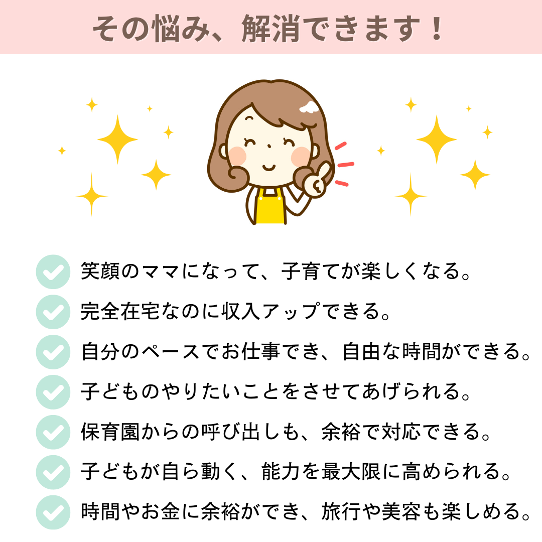 その悩み、解消できます！　笑顔のママになって子育てが楽しくなる　完全在宅なのに収入アップできる　自分のペースでお仕事できて自由な時間ができる　子どものやりたいことをさせてあげられる　保育園からの呼び出しも余裕で対応できる　子どもが自ら動く　子どもの能力を最大限に高められる　時間やお金に余裕ができ、旅行や美容も楽しめる