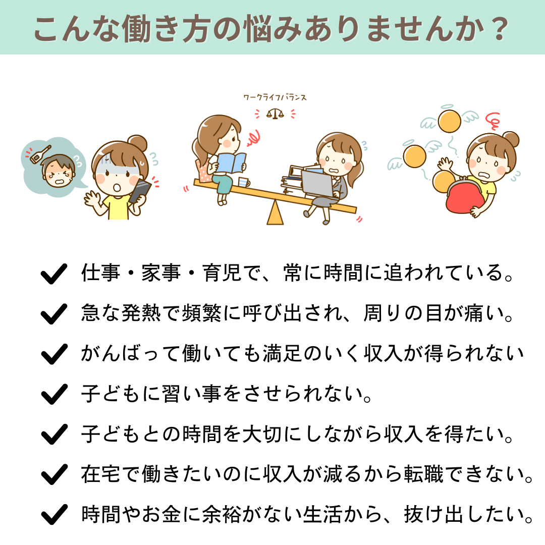 こんな働き方の悩みありませんか？　仕事・家事・育児で常に時間に追われている　急な発熱で頻繁に呼び出され周りの目が痛い　がんばって働いても満足のいく収入が得られない　子どもに習い事をさせられない　子どもとの時間を大切にしながら収入を得たい　在宅で働きたいのに収入が減るから転職できない　時間やお金に余裕がない生活から抜け出したい